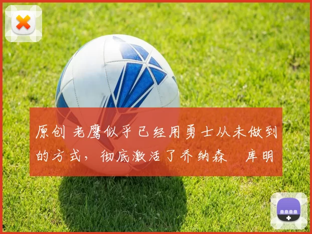 原创 老鹰似乎已经用勇士从未做到的方式,彻底激活了乔纳森・库明加