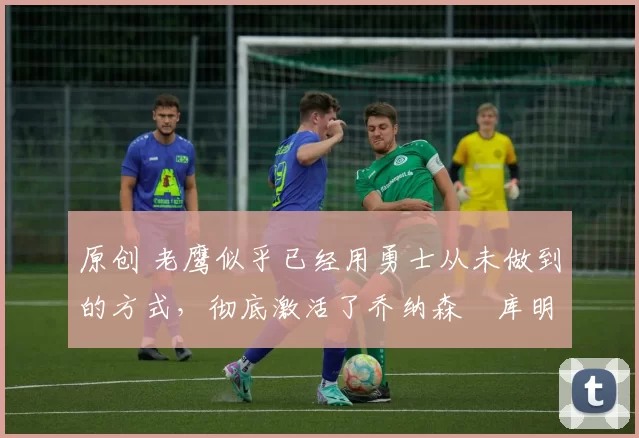 原创 老鹰似乎已经用勇士从未做到的方式,彻底激活了乔纳森・库明加