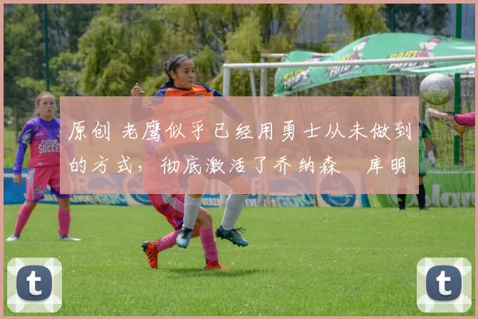 原创 老鹰似乎已经用勇士从未做到的方式,彻底激活了乔纳森・库明加