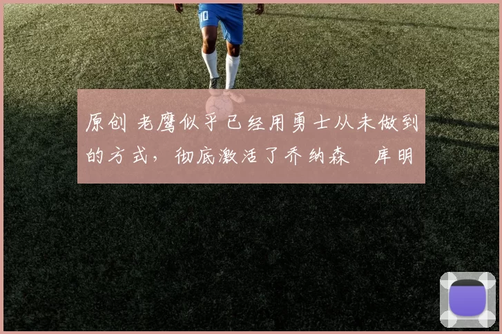 原创 老鹰似乎已经用勇士从未做到的方式，彻底激活了乔纳森・库明加