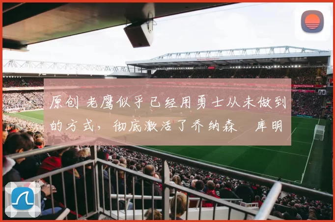 原创 老鹰似乎已经用勇士从未做到的方式，彻底激活了乔纳森・库明加