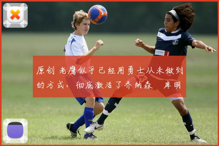 原创 老鹰似乎已经用勇士从未做到的方式，彻底激活了乔纳森・库明加