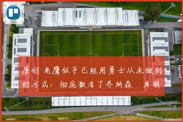 原创 老鹰似乎已经用勇士从未做到的方式,彻底激活了乔纳森・库明加