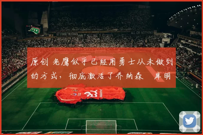 原创 老鹰似乎已经用勇士从未做到的方式,彻底激活了乔纳森・库明加