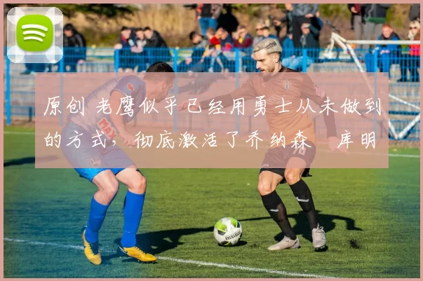 原创 老鹰似乎已经用勇士从未做到的方式，彻底激活了乔纳森・库明加