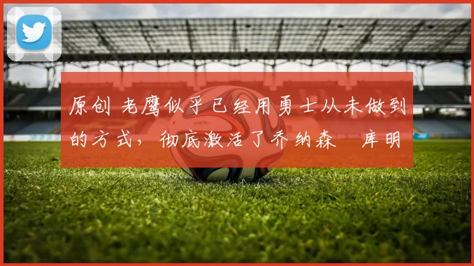 原创 老鹰似乎已经用勇士从未做到的方式,彻底激活了乔纳森・库明加