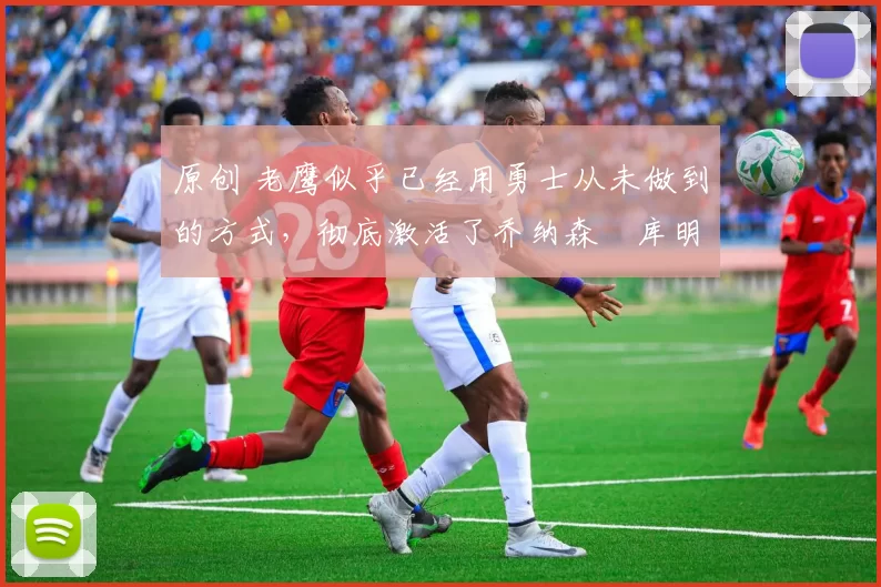 原创 老鹰似乎已经用勇士从未做到的方式，彻底激活了乔纳森・库明加