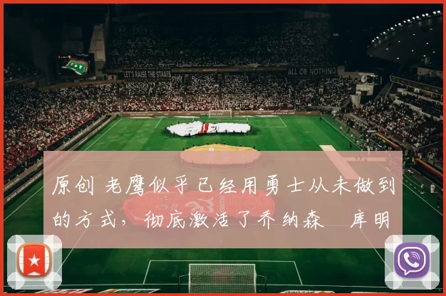 原创 老鹰似乎已经用勇士从未做到的方式,彻底激活了乔纳森・库明加