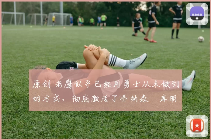 原创 老鹰似乎已经用勇士从未做到的方式,彻底激活了乔纳森・库明加