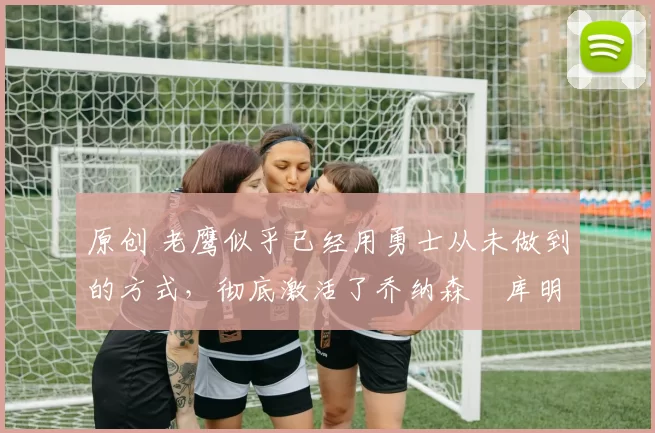 原创 老鹰似乎已经用勇士从未做到的方式,彻底激活了乔纳森・库明加