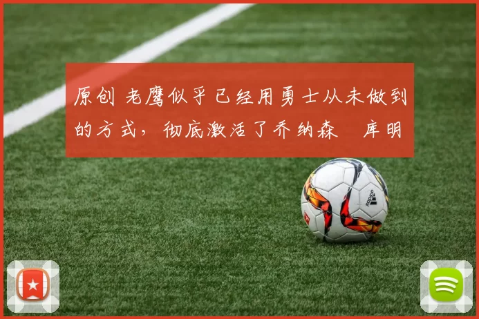 原创 老鹰似乎已经用勇士从未做到的方式，彻底激活了乔纳森・库明加