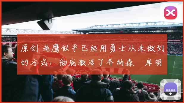 原创 老鹰似乎已经用勇士从未做到的方式，彻底激活了乔纳森・库明加