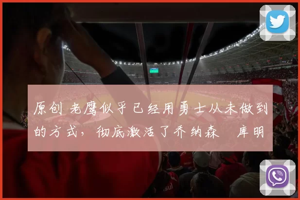 原创 老鹰似乎已经用勇士从未做到的方式,彻底激活了乔纳森・库明加