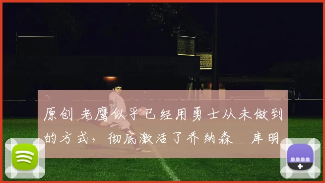 原创 老鹰似乎已经用勇士从未做到的方式，彻底激活了乔纳森・库明加