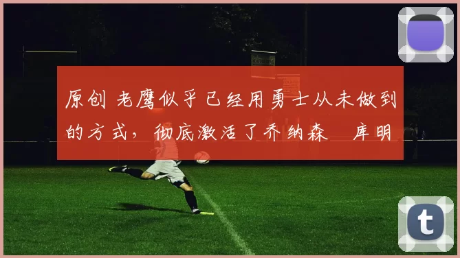 原创 老鹰似乎已经用勇士从未做到的方式，彻底激活了乔纳森・库明加