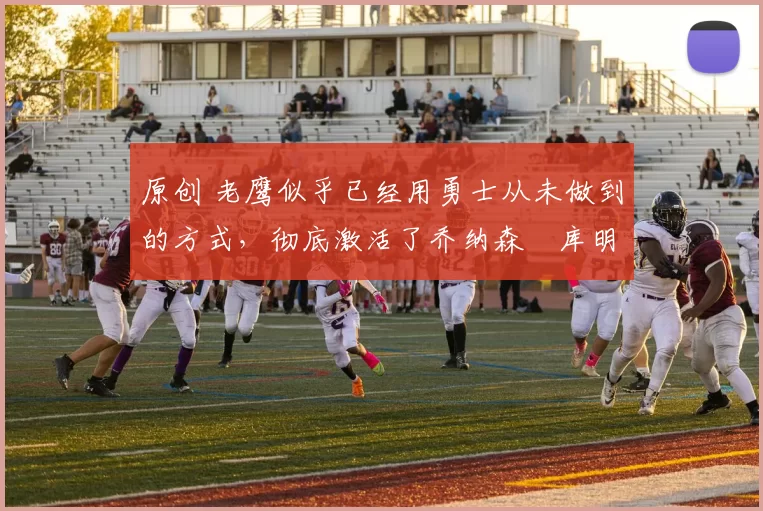 原创 老鹰似乎已经用勇士从未做到的方式，彻底激活了乔纳森・库明加