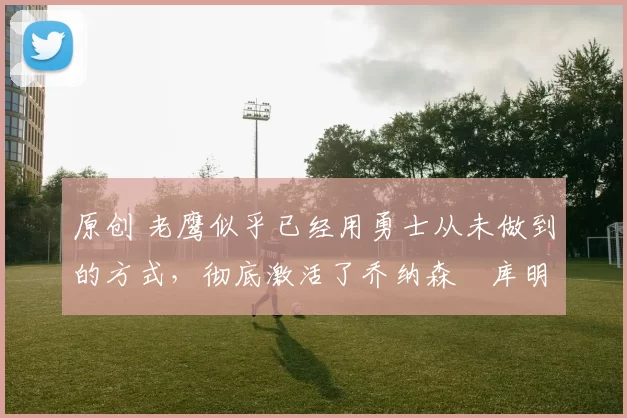 原创 老鹰似乎已经用勇士从未做到的方式,彻底激活了乔纳森・库明加