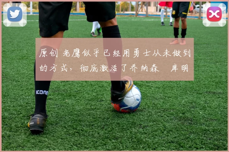 原创 老鹰似乎已经用勇士从未做到的方式,彻底激活了乔纳森・库明加