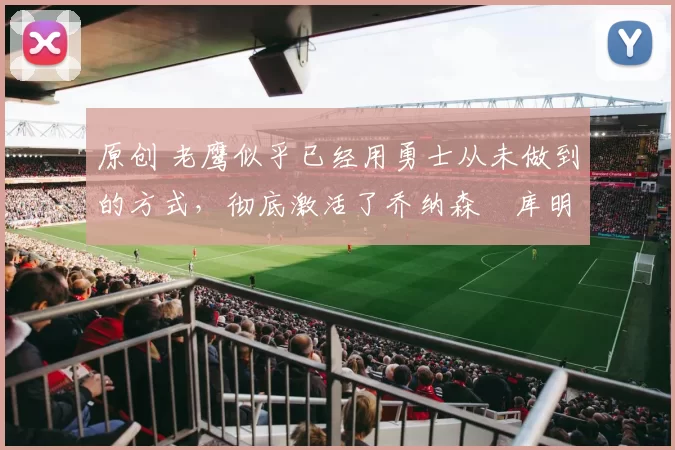 原创 老鹰似乎已经用勇士从未做到的方式，彻底激活了乔纳森・库明加