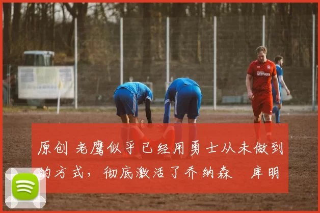 原创 老鹰似乎已经用勇士从未做到的方式,彻底激活了乔纳森・库明加
