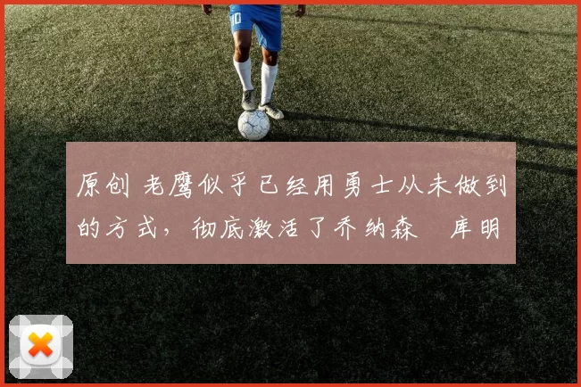 原创 老鹰似乎已经用勇士从未做到的方式,彻底激活了乔纳森・库明加