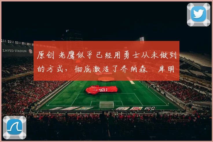 原创 老鹰似乎已经用勇士从未做到的方式,彻底激活了乔纳森・库明加