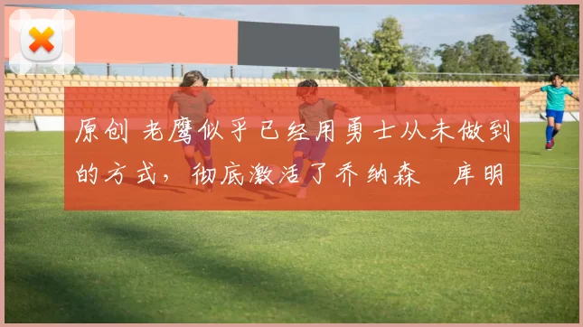 原创 老鹰似乎已经用勇士从未做到的方式，彻底激活了乔纳森・库明加