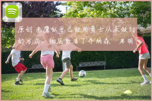 原创 老鹰似乎已经用勇士从未做到的方式，彻底激活了乔纳森・库明加