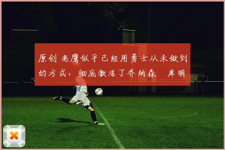 原创 老鹰似乎已经用勇士从未做到的方式，彻底激活了乔纳森・库明加