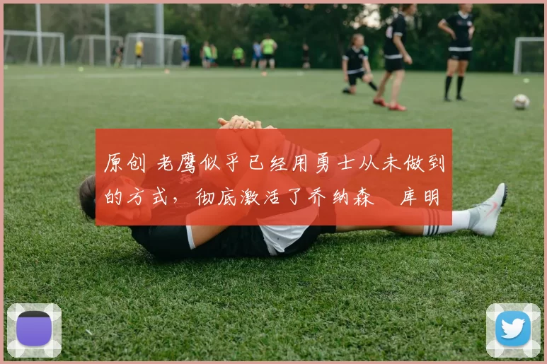 原创 老鹰似乎已经用勇士从未做到的方式,彻底激活了乔纳森・库明加