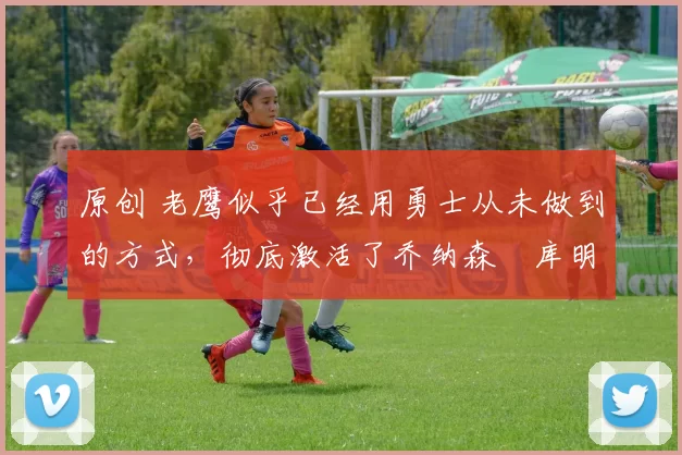 原创 老鹰似乎已经用勇士从未做到的方式,彻底激活了乔纳森・库明加