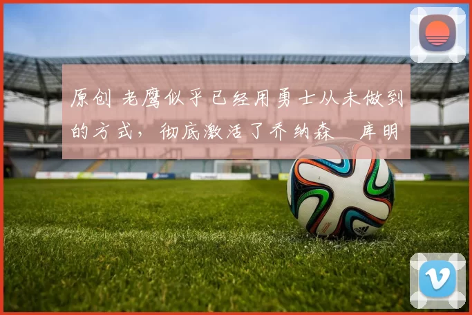 原创 老鹰似乎已经用勇士从未做到的方式,彻底激活了乔纳森・库明加