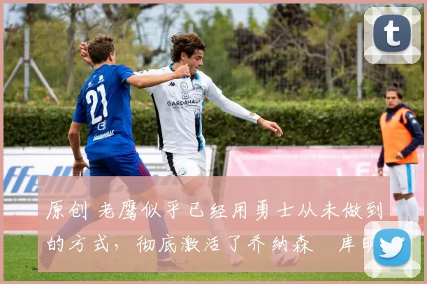 原创 老鹰似乎已经用勇士从未做到的方式,彻底激活了乔纳森・库明加