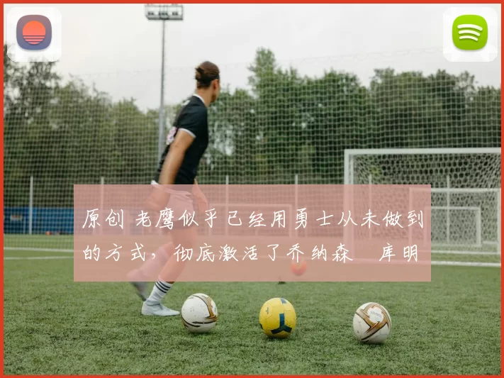 原创 老鹰似乎已经用勇士从未做到的方式,彻底激活了乔纳森・库明加