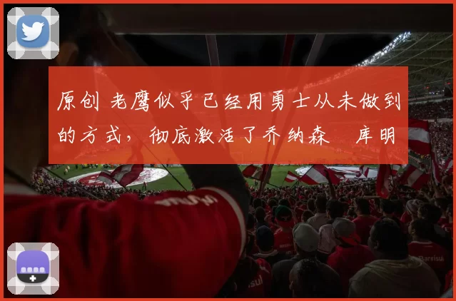 原创 老鹰似乎已经用勇士从未做到的方式,彻底激活了乔纳森・库明加