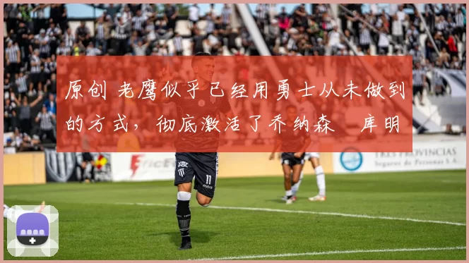 原创 老鹰似乎已经用勇士从未做到的方式,彻底激活了乔纳森・库明加