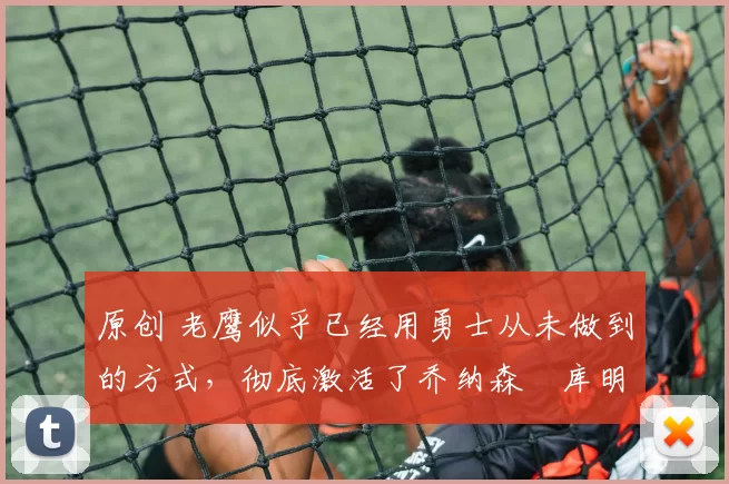 原创 老鹰似乎已经用勇士从未做到的方式，彻底激活了乔纳森・库明加