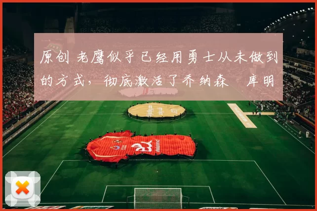 原创 老鹰似乎已经用勇士从未做到的方式，彻底激活了乔纳森・库明加