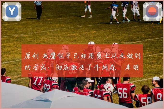 原创 老鹰似乎已经用勇士从未做到的方式，彻底激活了乔纳森・库明加