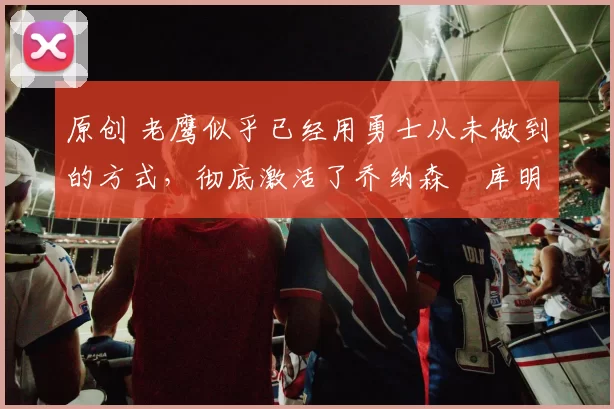 原创 老鹰似乎已经用勇士从未做到的方式，彻底激活了乔纳森・库明加