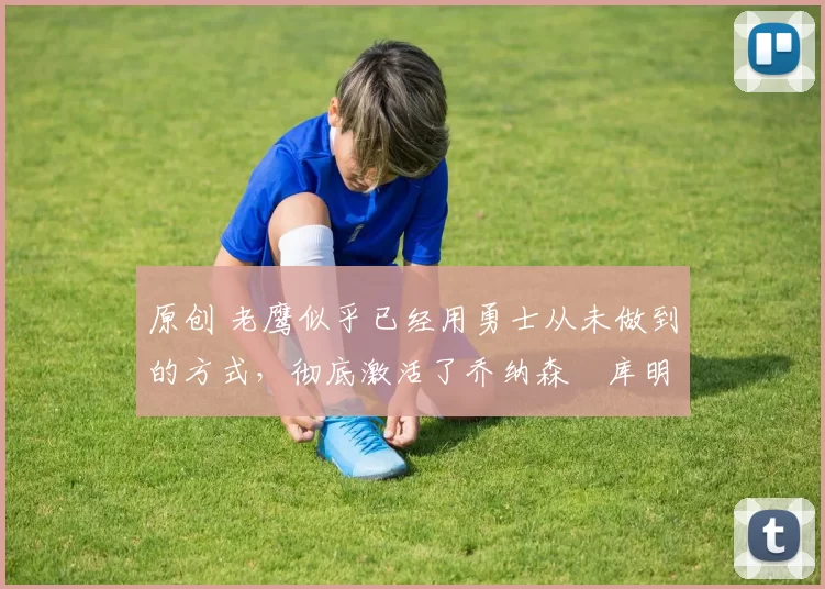 原创 老鹰似乎已经用勇士从未做到的方式，彻底激活了乔纳森・库明加