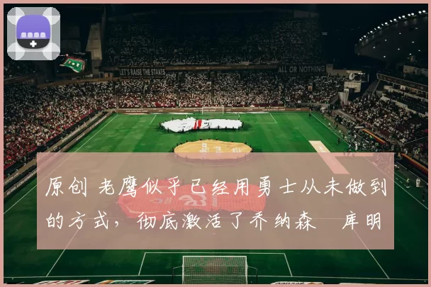 原创 老鹰似乎已经用勇士从未做到的方式,彻底激活了乔纳森・库明加