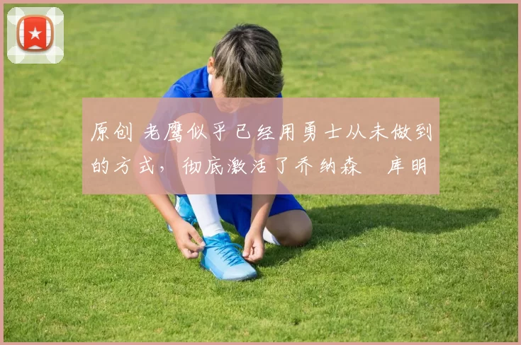 原创 老鹰似乎已经用勇士从未做到的方式，彻底激活了乔纳森・库明加