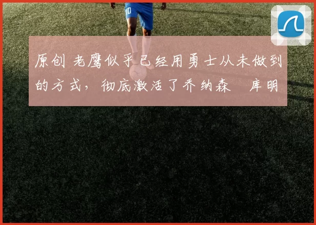 原创 老鹰似乎已经用勇士从未做到的方式,彻底激活了乔纳森・库明加