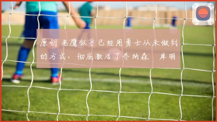 原创 老鹰似乎已经用勇士从未做到的方式，彻底激活了乔纳森・库明加