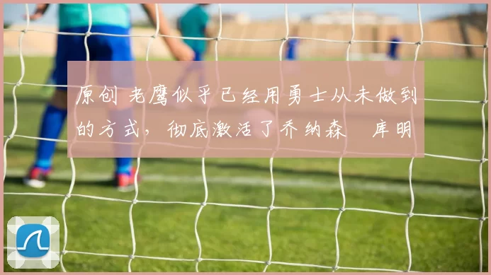 原创 老鹰似乎已经用勇士从未做到的方式,彻底激活了乔纳森・库明加