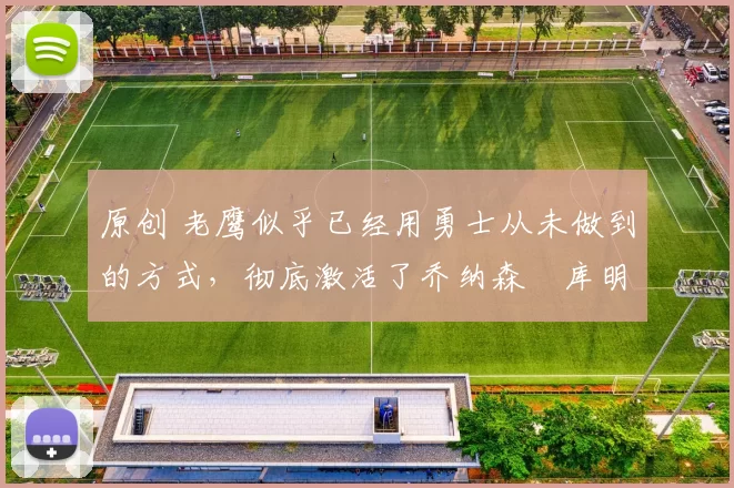 原创 老鹰似乎已经用勇士从未做到的方式,彻底激活了乔纳森・库明加