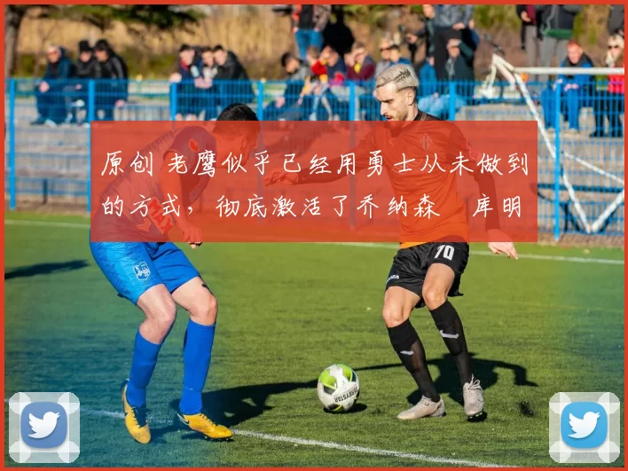 原创 老鹰似乎已经用勇士从未做到的方式,彻底激活了乔纳森・库明加