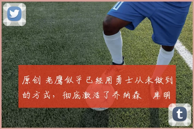 原创 老鹰似乎已经用勇士从未做到的方式，彻底激活了乔纳森・库明加