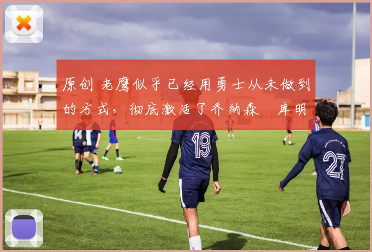 原创 老鹰似乎已经用勇士从未做到的方式,彻底激活了乔纳森・库明加